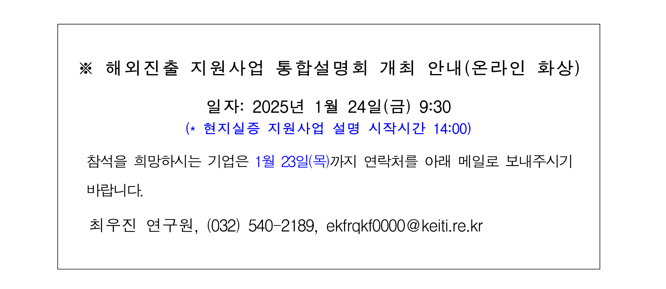 해외진출 지원사업 통합설명회 개최 안내(온라인 화상) 일자: 2025년 1월 24일(금) 9:30 현지실증 지원사업 설명 시작시간 14:00 참석을 희망하시는 기업은 1월 23일(목)까지 연락처를 아래 메일로 보내주시기 바랍니다. 최우진 연구원, ekfrqkf0000@keiti.re.kr