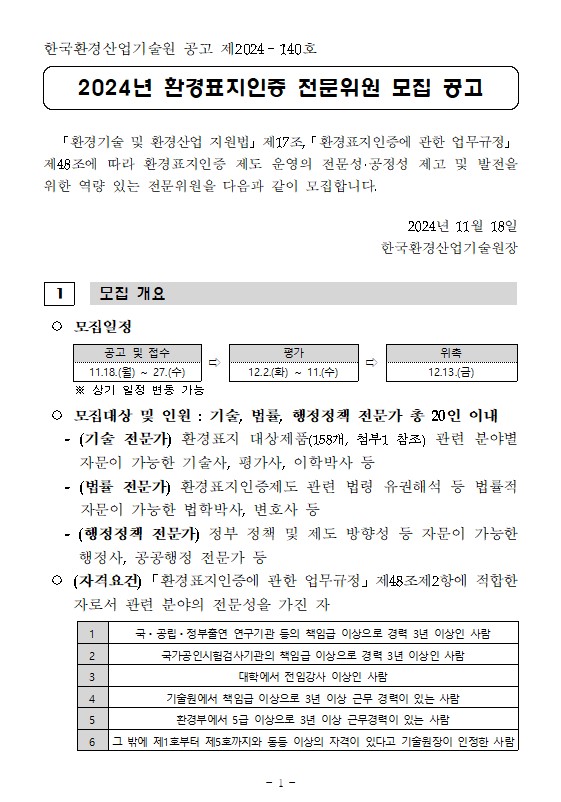  ○ 모집일정  공고 및 접수 ⇨ 평가 ⇨ 위촉 11.18.(월) ~ 27.(수) 12.2.(화) ~ 11.(수) 12.13.(금)       ※ 상기 일정 변동 가능   ○ 모집대상 및 인원 : 기술, 법률, 행정정책 전문가 총 20인 이내    - (기술 전문가) 환경표지 대상제품(158개, 첨부1 참조) 관련 분야별 자문이 가능한 기술사, 평가사, 이학박사 등    - (법률 전문가) 환경표지인증제도 관련 법령 유권해석 등 법률적 자문이 가능한 법학박사, 변호사 등     - (행정정책 전문가) 정부 정책 및 제도 방향성 등 자문이 가능한 행정사, 공공행정 전문가 등  ○ (자격요건)「환경표지인증에 관한 업무규정」제48조제2항에 적합한 자로서 관련 분야의 전문성을 가진 자  1 국ㆍ공립ㆍ정부출연 연구기관 등의 책임급 이상으로 경력 3년 이상인 사람 2 국가공인시험검사기관의 책임급 이상으로 경력 3년 이상인 사람 3 대학에서 전임강사 이상인 사람 4 기술원에서 책임급 이상으로 3년 이상 근무 경력이 있는 사람 5 환경부에서 5급 이상으로 3년 이상 근무경력이 있는 사람 6 그 밖에 제1호부터 제5호까지와 동등 이상의 자격이 있다고 기술원장이 인정한 사람